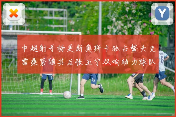 中超射手榜更新奥斯卡独占鳌头克雷桑紧随其后张玉宁双响助力球队