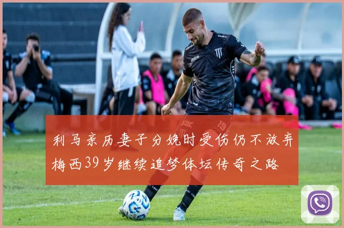 利马亲历妻子分娩时受伤仍不放弃梅西39岁继续追梦体坛传奇之路
