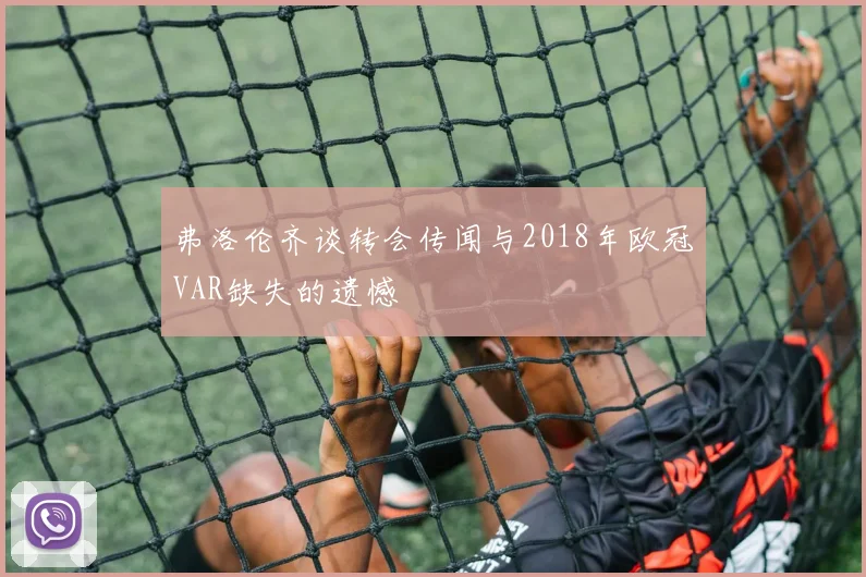 弗洛伦齐谈转会传闻与2018年欧冠VAR缺失的遗憾