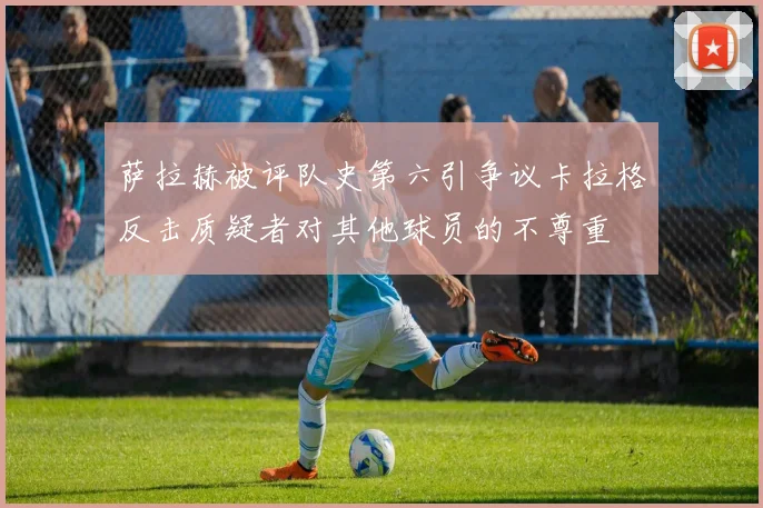 萨拉赫被评队史第六引争议卡拉格反击质疑者对其他球员的不尊重