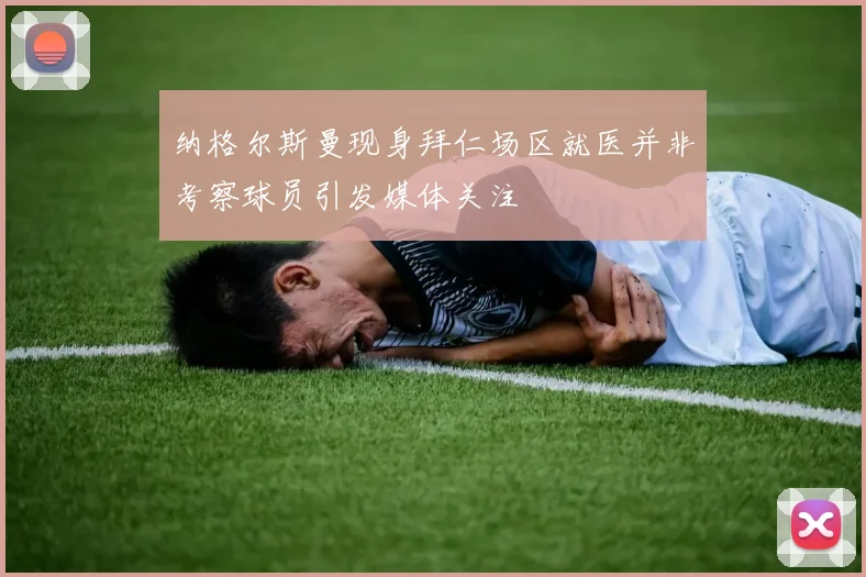 纳格尔斯曼现身拜仁场区就医并非考察球员引发媒体关注