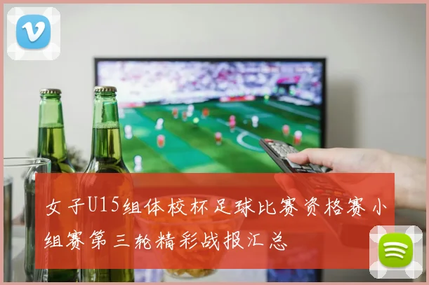 女子U15组体校杯足球比赛资格赛小组赛第三轮精彩战报汇总