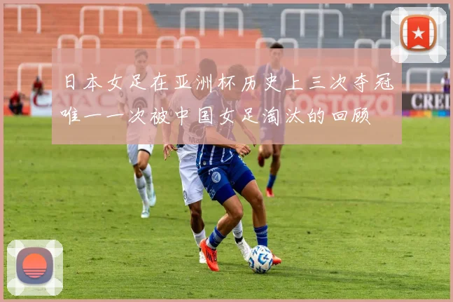 日本女足在亚洲杯历史上三次夺冠唯一一次被中国女足淘汰的回顾