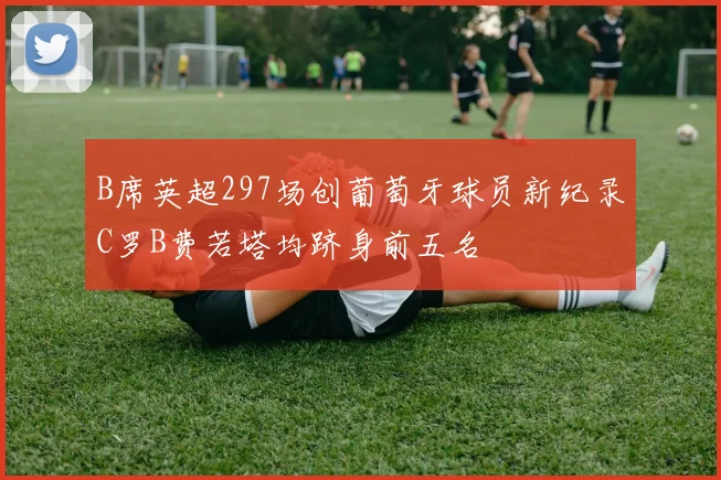 B席英超297场创葡萄牙球员新纪录C罗B费若塔均跻身前五名