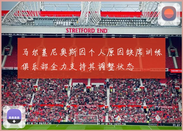 马尔基尼奥斯因个人原因缺席训练俱乐部全力支持其调整状态