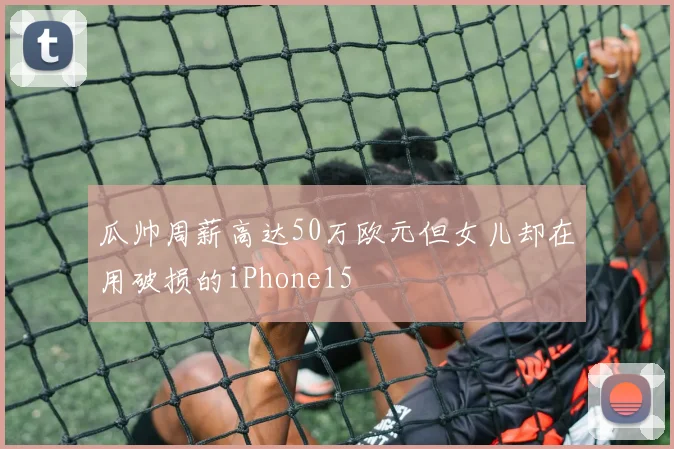 瓜帅周薪高达50万欧元但女儿却在用破损的iPhone15