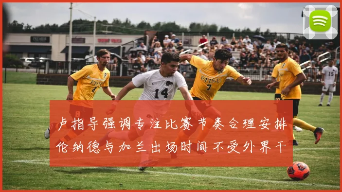 卢指导强调专注比赛节奏合理安排伦纳德与加兰出场时间不受外界干扰