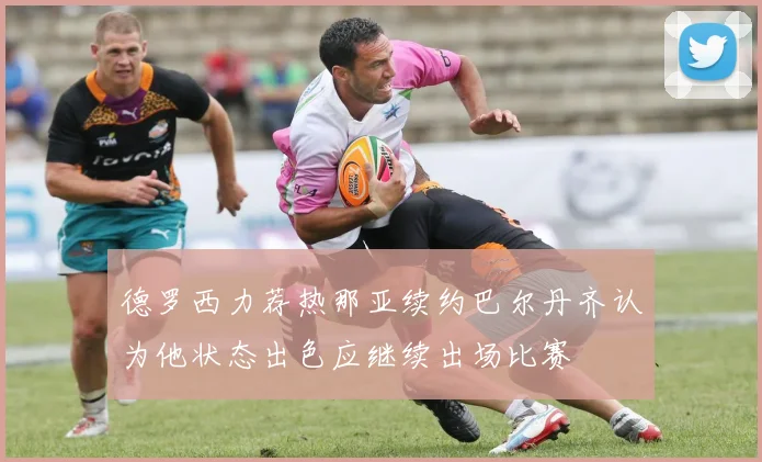 德罗西力荐热那亚续约巴尔丹齐认为他状态出色应继续出场比赛