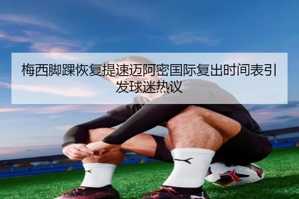 梅西脚踝恢复提速迈阿密国际复出时间表引发球迷热议 | mksport