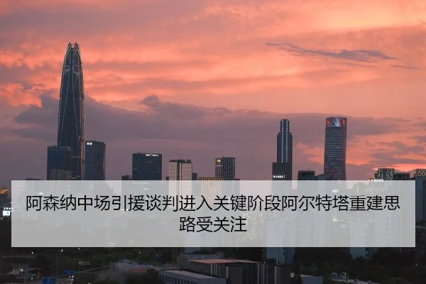 阿森纳中场引援谈判进入关键阶段阿尔特塔重建思路受关注 - mksport